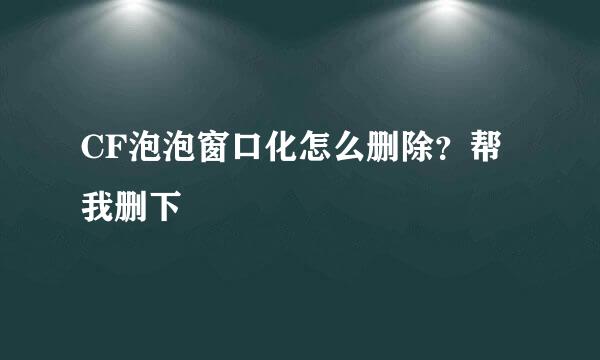 CF泡泡窗口化怎么删除？帮我删下