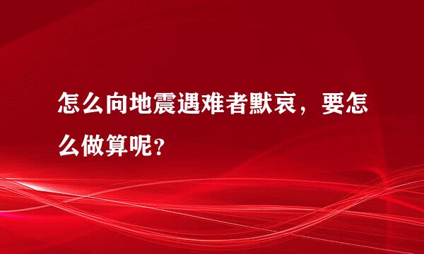 怎么向地震遇难者默哀，要怎么做算呢？