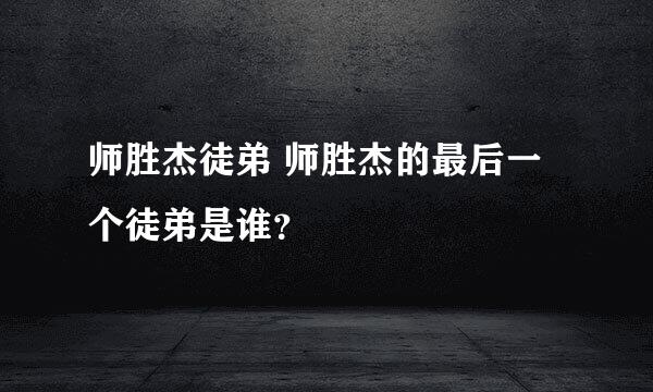 师胜杰徒弟 师胜杰的最后一个徒弟是谁？