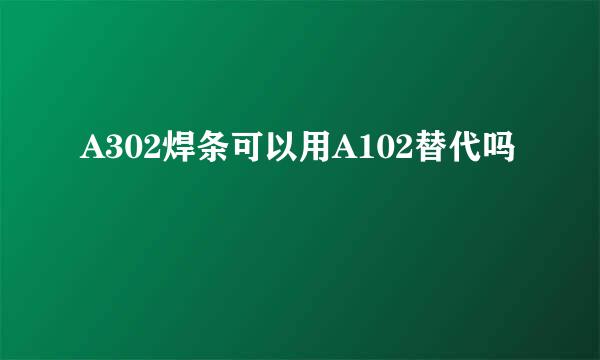 A302焊条可以用A102替代吗