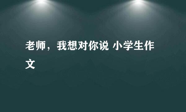 老师，我想对你说 小学生作文