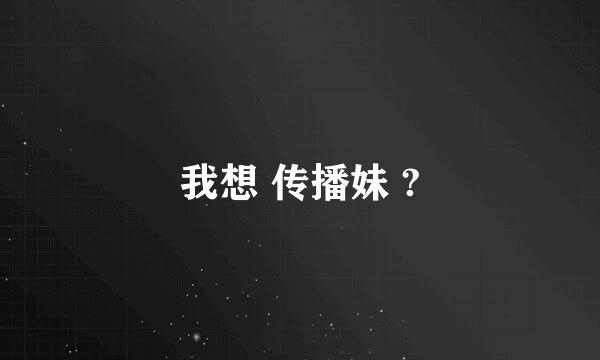 我想 传播妹 ?