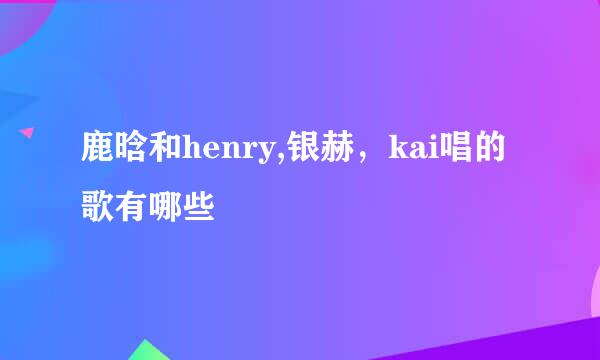 鹿晗和henry,银赫，kai唱的歌有哪些