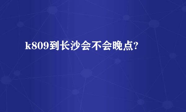 k809到长沙会不会晚点?