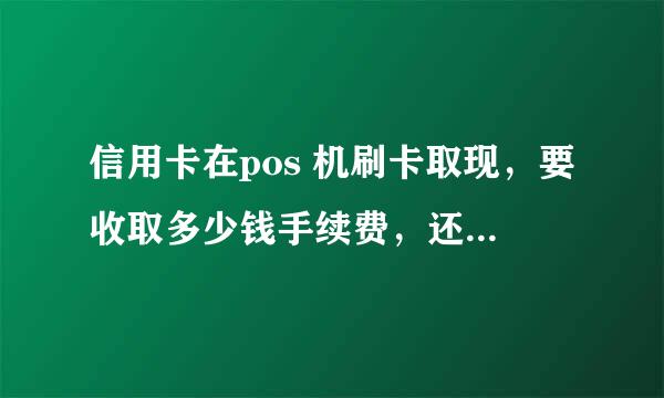 信用卡在pos 机刷卡取现，要收取多少钱手续费，还有如果取在atm机上取现信用额度的一半都收取多少