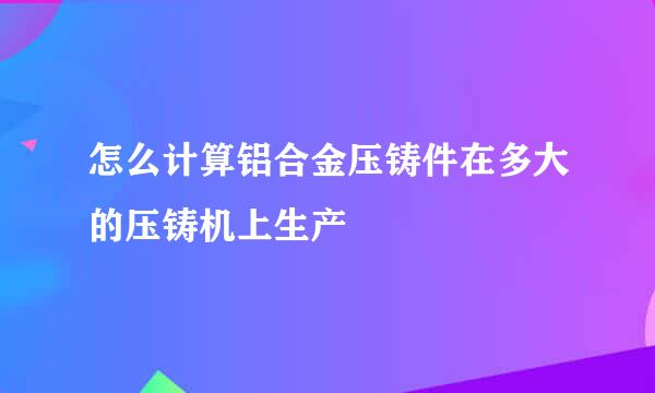 怎么计算铝合金压铸件在多大的压铸机上生产