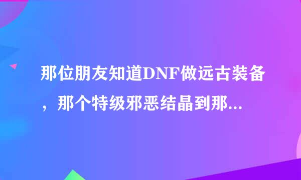 那位朋友知道DNF做远古装备，那个特级邪恶结晶到那可以得到…