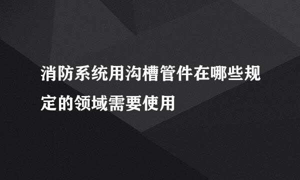 消防系统用沟槽管件在哪些规定的领域需要使用