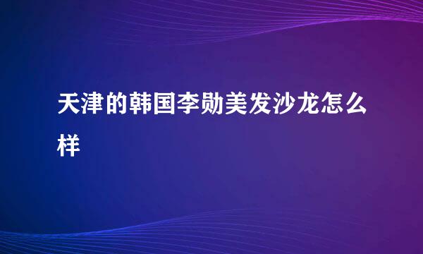 天津的韩国李勋美发沙龙怎么样