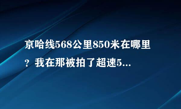 京哈线568公里850米在哪里？我在那被拍了超速50%想知道具体位置。