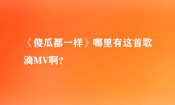 《傻瓜都一样》哪里有这首歌滴MV啊？