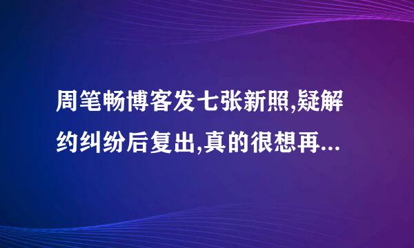 周笔畅博客发七张新照,疑解约纠纷后复出,真的很想再听到这个特别的好声音??