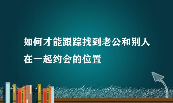 如何才能跟踪找到老公和别人在一起约会的位置