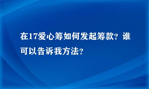 在17爱心筹如何发起筹款？谁可以告诉我方法？