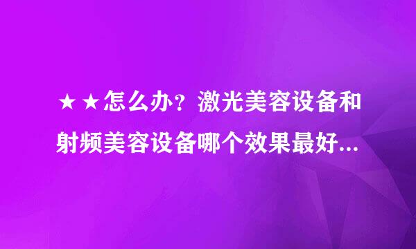 ★★怎么办？激光美容设备和射频美容设备哪个效果最好,激光美容设备和射频美容设备哪个效果最好？？