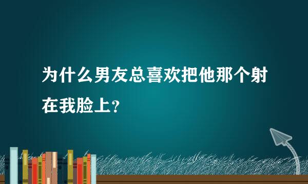 为什么男友总喜欢把他那个射在我脸上？