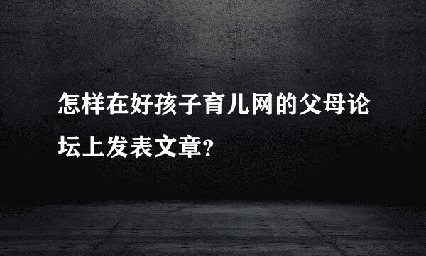 怎样在好孩子育儿网的父母论坛上发表文章？