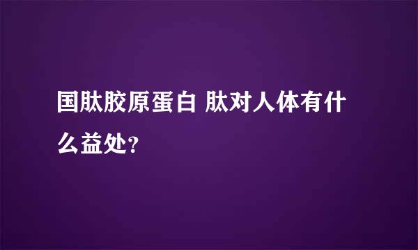 国肽胶原蛋白 肽对人体有什么益处？