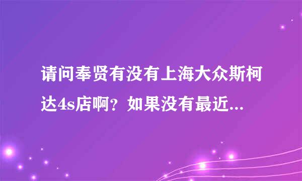 请问奉贤有没有上海大众斯柯达4s店啊？如果没有最近的在哪？