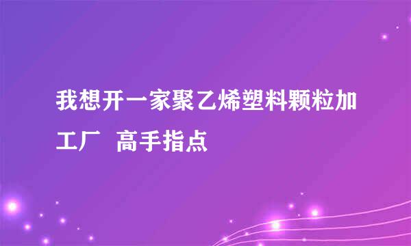 我想开一家聚乙烯塑料颗粒加工厂  高手指点