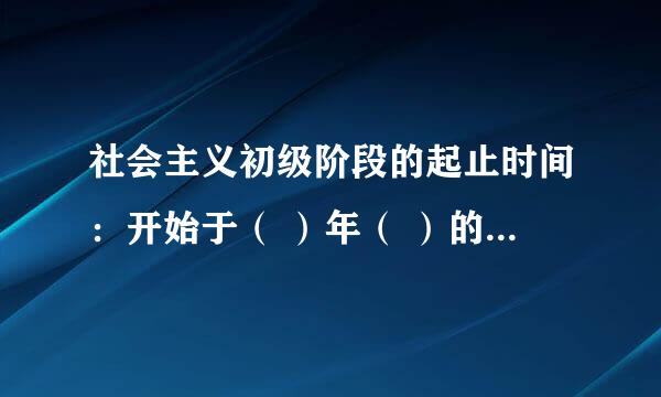 社会主义初级阶段的起止时间：开始于（ ）年（ ）的完成，到（ ），我国基本实现（ ），至少需要（ ）时间