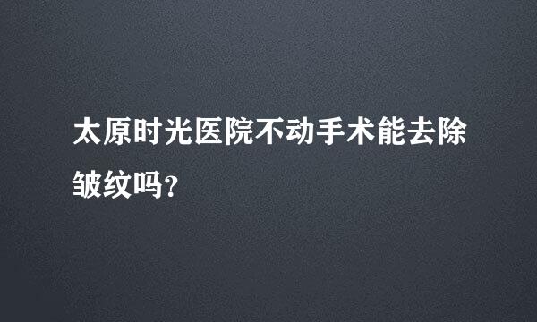 太原时光医院不动手术能去除皱纹吗？