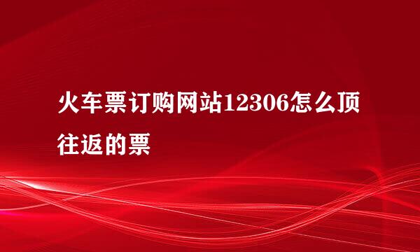 火车票订购网站12306怎么顶往返的票