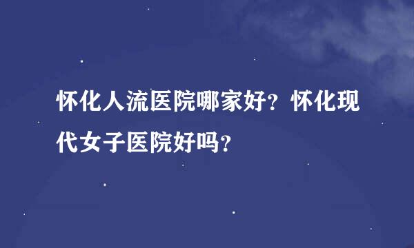 怀化人流医院哪家好？怀化现代女子医院好吗？