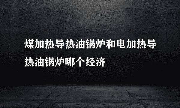 煤加热导热油锅炉和电加热导热油锅炉哪个经济