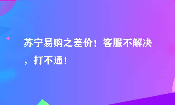 苏宁易购之差价！客服不解决，打不通！