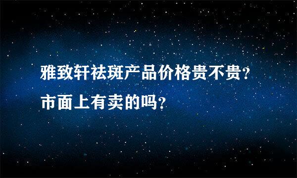 雅致轩祛斑产品价格贵不贵？市面上有卖的吗？