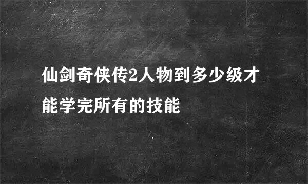 仙剑奇侠传2人物到多少级才能学完所有的技能