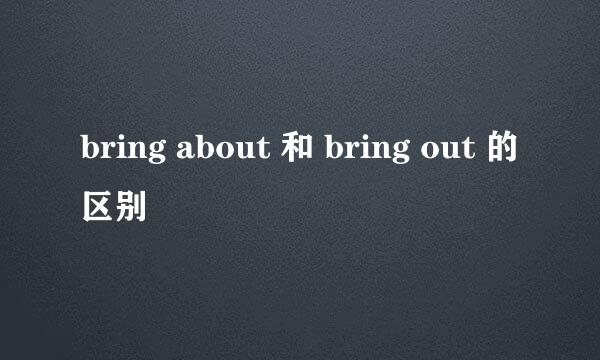 bring about 和 bring out 的区别