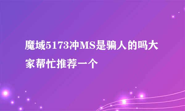 魔域5173冲MS是骗人的吗大家帮忙推荐一个