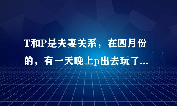 T和P是夫妻关系，在四月份的，有一天晚上p出去玩了一晚上，一夜未归而t也对，她表示很放心因为p从四川到武汉来找她的老公在武汉这边，没什么朋友可是他老婆就因为那天晚上出去玩了一晚上，一夜未归，和男的发生了关系t也是前几天才知道，他老婆怀孕了t这几天很不开心，很郁闷p的家人也知道她怀