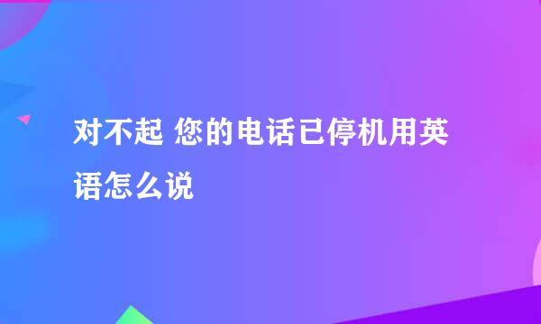 对不起 您的电话已停机用英语怎么说