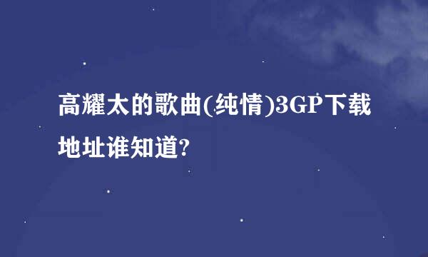 高耀太的歌曲(纯情)3GP下载地址谁知道?