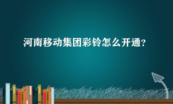 河南移动集团彩铃怎么开通？