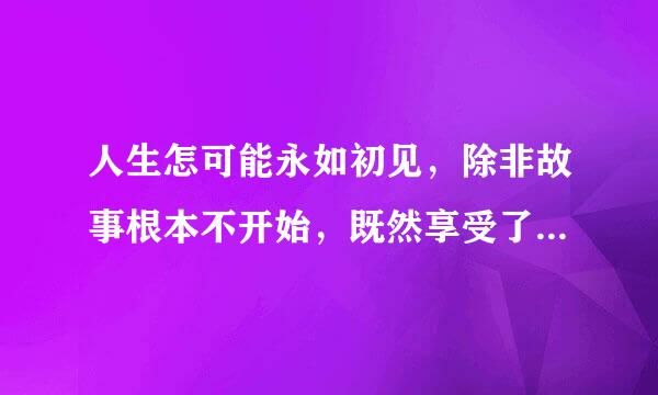 人生怎可能永如初见，除非故事根本不开始，既然享受了故事的美好过程，就必须接受最终潦草的结局。 “永远”这个词语，你还相信吗。