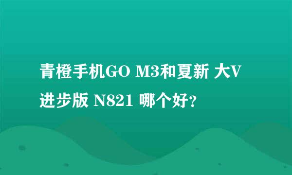 青橙手机GO M3和夏新 大V进步版 N821 哪个好？