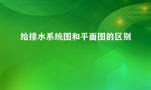 给排水系统图和平面图的区别