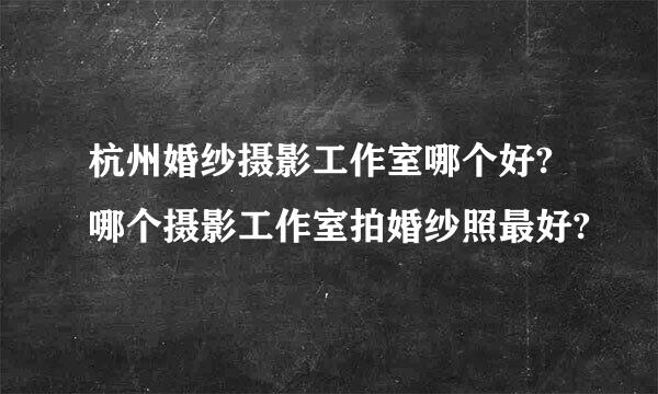 杭州婚纱摄影工作室哪个好?哪个摄影工作室拍婚纱照最好?