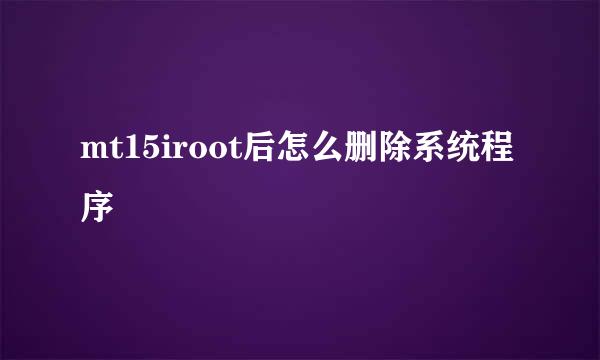 mt15iroot后怎么删除系统程序