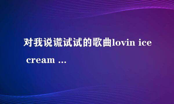 对我说谎试试的歌曲lovin ice cream 谁有完整版，谢谢帮忙喔