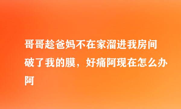 哥哥趁爸妈不在家溜进我房间破了我的膜，好痛阿现在怎么办阿