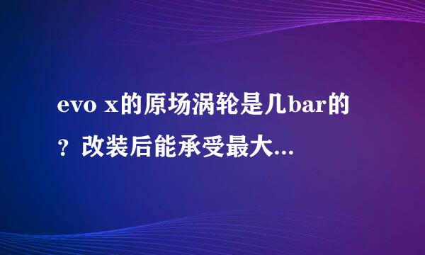 evo x的原场涡轮是几bar的？改装后能承受最大值是多少？