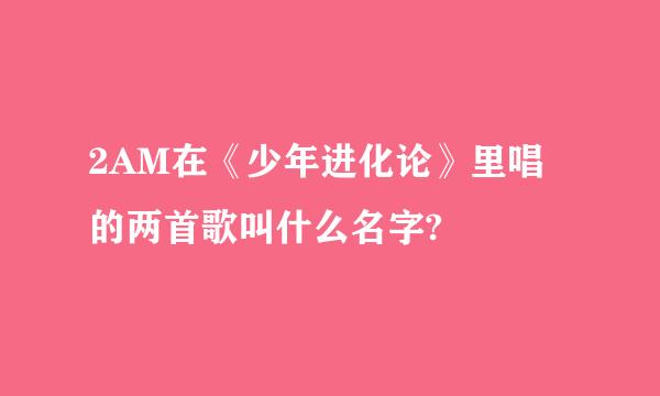 2AM在《少年进化论》里唱的两首歌叫什么名字?