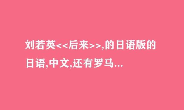 刘若英<<后来>>,的日语版的日语,中文,还有罗马文..谁知道...急