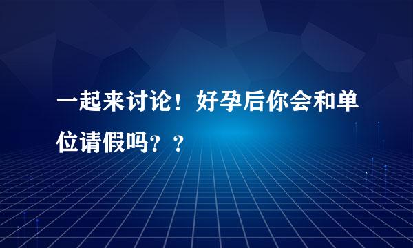 一起来讨论！好孕后你会和单位请假吗？？