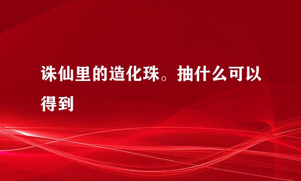 诛仙里的造化珠。抽什么可以得到